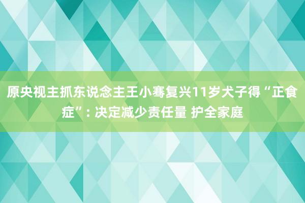 原央视主抓东说念主王小骞复兴11岁犬子得“正食症”: 决定减少责任量 护全家庭